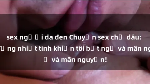 sex người da đen Chuyện sex chị dâu: hành động nhiệt tình khiến tôi bất ngờ và mãn nguyện!