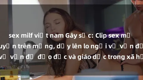 sex milf việt nam Gây sốc: Clip sex mẹ con Việt Nam lan truyền trên mạng, dấy lên lo ngại về vấn đề đạo đức và giáo dục trong xã hội hiện nay.