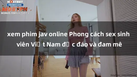xem phim jav online Phong cách sex sinh viên Việt Nam độc đáo và đam mê